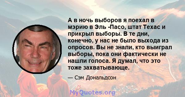 А в ночь выборов я поехал в мэрию в Эль -Пасо, штат Техас и прикрыл выборы. В те дни, конечно, у нас не было выхода из опросов. Вы не знали, кто выиграл выборы, пока они фактически не нашли голоса. Я думал, что это тоже 