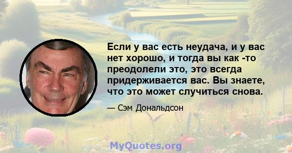 Если у вас есть неудача, и у вас нет хорошо, и тогда вы как -то преодолели это, это всегда придерживается вас. Вы знаете, что это может случиться снова.