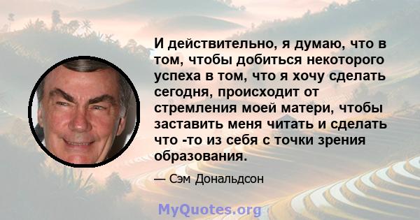 И действительно, я думаю, что в том, чтобы добиться некоторого успеха в том, что я хочу сделать сегодня, происходит от стремления моей матери, чтобы заставить меня читать и сделать что -то из себя с точки зрения