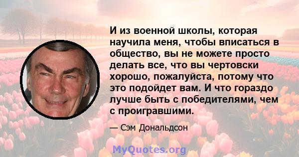 И из военной школы, которая научила меня, чтобы вписаться в общество, вы не можете просто делать все, что вы чертовски хорошо, пожалуйста, потому что это подойдет вам. И что гораздо лучше быть с победителями, чем с