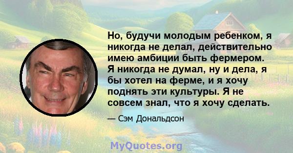 Но, будучи молодым ребенком, я никогда не делал, действительно имею амбиции быть фермером. Я никогда не думал, ну и дела, я бы хотел на ферме, и я хочу поднять эти культуры. Я не совсем знал, что я хочу сделать.