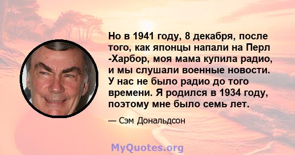 Но в 1941 году, 8 декабря, после того, как японцы напали на Перл -Харбор, моя мама купила радио, и мы слушали военные новости. У нас не было радио до того времени. Я родился в 1934 году, поэтому мне было семь лет.