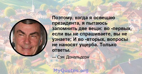 Поэтому, когда я освещаю президента, я пытаюсь запомнить две вещи: во -первых, если вы не спрашиваете, вы не узнаете; И во -вторых, вопросы не наносят ущерба. Только ответы.