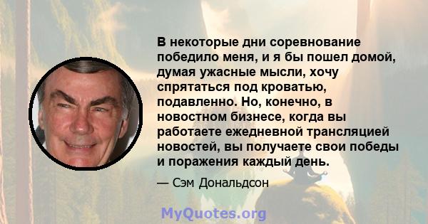 В некоторые дни соревнование победило меня, и я бы пошел домой, думая ужасные мысли, хочу спрятаться под кроватью, подавленно. Но, конечно, в новостном бизнесе, когда вы работаете ежедневной трансляцией новостей, вы