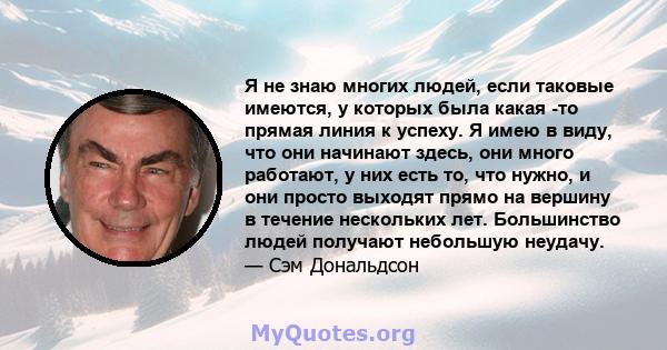 Я не знаю многих людей, если таковые имеются, у которых была какая -то прямая линия к успеху. Я имею в виду, что они начинают здесь, они много работают, у них есть то, что нужно, и они просто выходят прямо на вершину в