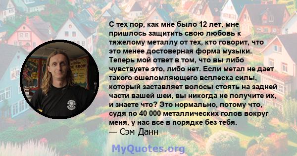 С тех пор, как мне было 12 лет, мне пришлось защитить свою любовь к тяжелому металлу от тех, кто говорит, что это менее достоверная форма музыки. Теперь мой ответ в том, что вы либо чувствуете это, либо нет. Если метал