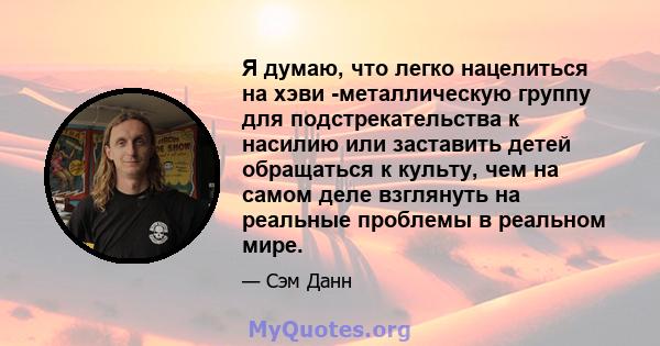 Я думаю, что легко нацелиться на хэви -металлическую группу для подстрекательства к насилию или заставить детей обращаться к культу, чем на самом деле взглянуть на реальные проблемы в реальном мире.