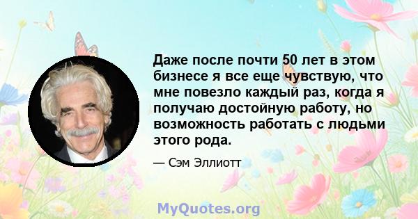 Даже после почти 50 лет в этом бизнесе я все еще чувствую, что мне повезло каждый раз, когда я получаю достойную работу, но возможность работать с людьми этого рода.