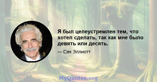 Я был целеустремлен тем, что хотел сделать, так как мне было девять или десять.