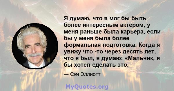 Я думаю, что я мог бы быть более интересным актером, у меня раньше была карьера, если бы у меня была более формальная подготовка. Когда я увижу что -то через десять лет, что я был, я думаю: «Мальчик, я бы хотел сделать