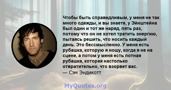 Чтобы быть справедливым, у меня не так много одежды, и вы знаете, у Эйнштейна был один и тот же наряд, пять раз, потому что он не хотел тратить энергию, пытаясь решить, что носить каждый день. Это бессмысленно. У меня