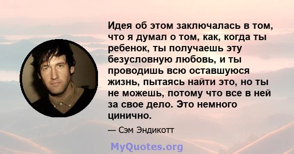 Идея об этом заключалась в том, что я думал о том, как, когда ты ребенок, ты получаешь эту безусловную любовь, и ты проводишь всю оставшуюся жизнь, пытаясь найти это, но ты не можешь, потому что все в ней за свое дело.