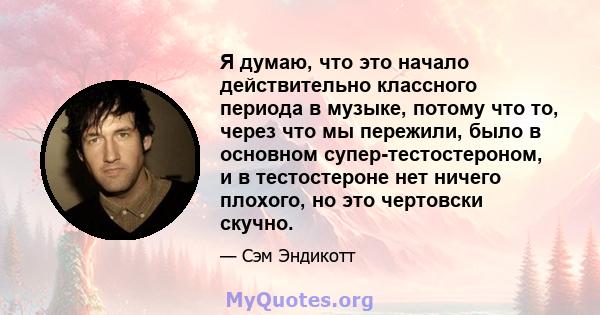 Я думаю, что это начало действительно классного периода в музыке, потому что то, через что мы пережили, было в основном супер-тестостероном, и в тестостероне нет ничего плохого, но это чертовски скучно.