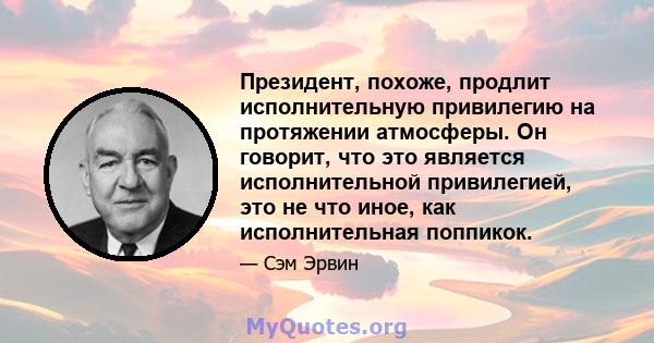 Президент, похоже, продлит исполнительную привилегию на протяжении атмосферы. Он говорит, что это является исполнительной привилегией, это не что иное, как исполнительная поппикок.