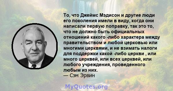 То, что Джеймс Мэдисон и другие люди его поколения имели в виду, когда они написали первую поправку, так это то, что не должно быть официальных отношений какого -либо характера между правительством и любой церковью или