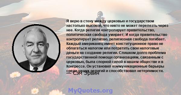 Я верю в стену между церковью и государством настолько высокой, что никто не может перелезть через нее. Когда религия контролирует правительство, политическая свобода умирает; И когда правительство контролирует религию, 