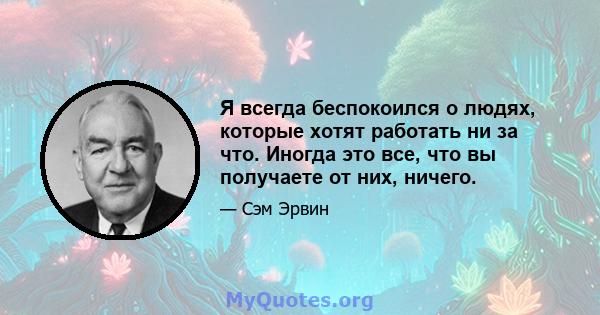 Я всегда беспокоился о людях, которые хотят работать ни за что. Иногда это все, что вы получаете от них, ничего.