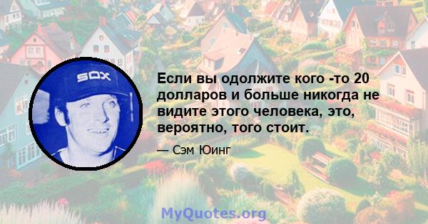 Если вы одолжите кого -то 20 долларов и больше никогда не видите этого человека, это, вероятно, того стоит.