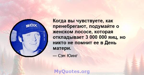 Когда вы чувствуете, как пренебрегают, подумайте о женском лососе, которая откладывает 3 000 000 яиц, но никто не помнит ее в День матери.