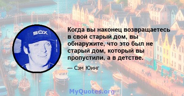 Когда вы наконец возвращаетесь в свой старый дом, вы обнаружите, что это был не старый дом, который вы пропустили, а в детстве.