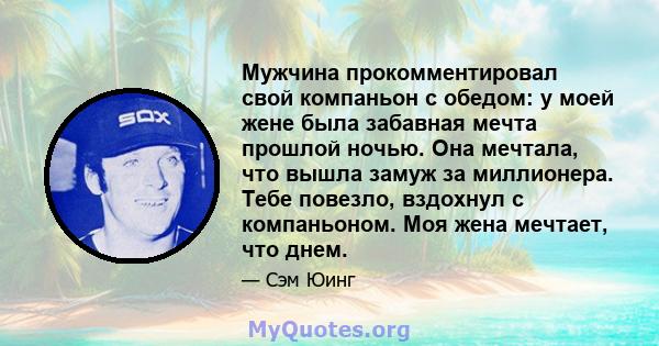 Мужчина прокомментировал свой компаньон с обедом: у моей жене была забавная мечта прошлой ночью. Она мечтала, что вышла замуж за миллионера. Тебе повезло, вздохнул с компаньоном. Моя жена мечтает, что днем.