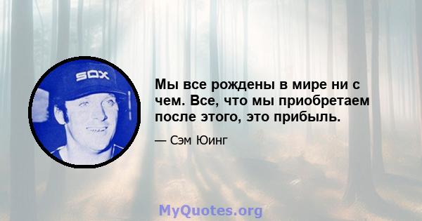 Мы все рождены в мире ни с чем. Все, что мы приобретаем после этого, это прибыль.