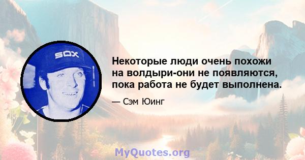 Некоторые люди очень похожи на волдыри-они не появляются, пока работа не будет выполнена.