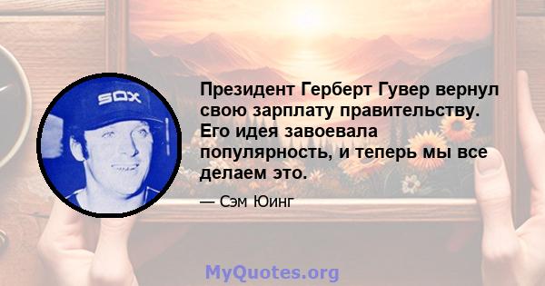 Президент Герберт Гувер вернул свою зарплату правительству. Его идея завоевала популярность, и теперь мы все делаем это.