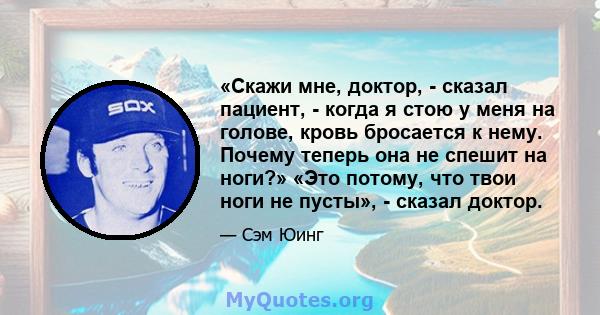 «Скажи мне, доктор, - сказал пациент, - когда я стою у меня на голове, кровь бросается к нему. Почему теперь она не спешит на ноги?» «Это потому, что твои ноги не пусты», - сказал доктор.