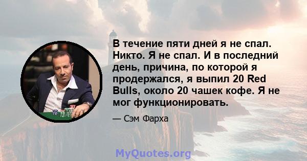 В течение пяти дней я не спал. Никто. Я не спал. И в последний день, причина, по которой я продержался, я выпил 20 Red Bulls, около 20 чашек кофе. Я не мог функционировать.