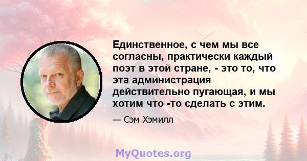 Единственное, с чем мы все согласны, практически каждый поэт в этой стране, - это то, что эта администрация действительно пугающая, и мы хотим что -то сделать с этим.