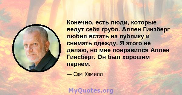 Конечно, есть люди, которые ведут себя грубо. Аллен Гинзберг любил встать на публику и снимать одежду. Я этого не делаю, но мне понравился Аллен Гинсберг. Он был хорошим парнем.