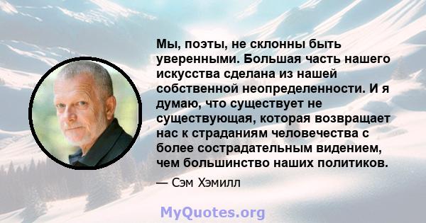 Мы, поэты, не склонны быть уверенными. Большая часть нашего искусства сделана из нашей собственной неопределенности. И я думаю, что существует не существующая, которая возвращает нас к страданиям человечества с более