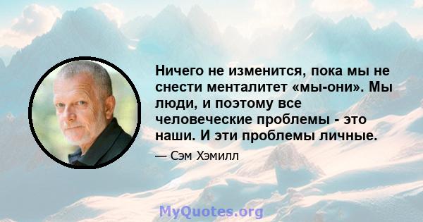 Ничего не изменится, пока мы не снести менталитет «мы-они». Мы люди, и поэтому все человеческие проблемы - это наши. И эти проблемы личные.