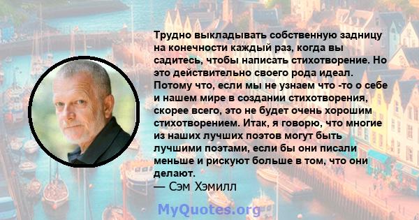 Трудно выкладывать собственную задницу на конечности каждый раз, когда вы садитесь, чтобы написать стихотворение. Но это действительно своего рода идеал. Потому что, если мы не узнаем что -то о себе и нашем мире в