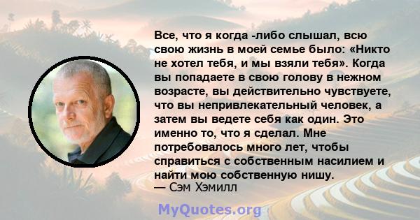 Все, что я когда -либо слышал, всю свою жизнь в моей семье было: «Никто не хотел тебя, и мы взяли тебя». Когда вы попадаете в свою голову в нежном возрасте, вы действительно чувствуете, что вы непривлекательный человек, 