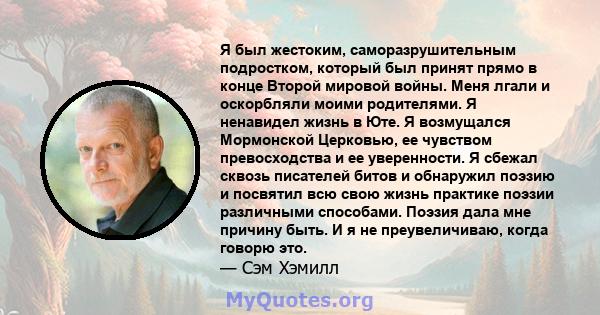 Я был жестоким, саморазрушительным подростком, который был принят прямо в конце Второй мировой войны. Меня лгали и оскорбляли моими родителями. Я ненавидел жизнь в Юте. Я возмущался Мормонской Церковью, ее чувством