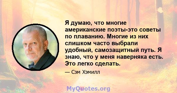 Я думаю, что многие американские поэты-это советы по плаванию. Многие из них слишком часто выбрали удобный, самозащитный путь. Я знаю, что у меня наверняка есть. Это легко сделать.