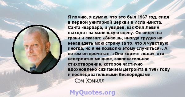 Я помню, я думаю, что это был 1967 год, сидя в первой унитарной церкви в Исла -Виста, Санта -Барбара, и увидев, как Фил Левин выходит на маленькую сцену. Он сидел на грани и сказал: «Знаешь, иногда трудно не ненавидеть