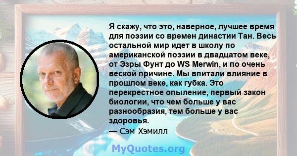 Я скажу, что это, наверное, лучшее время для поэзии со времен династии Тан. Весь остальной мир идет в школу по американской поэзии в двадцатом веке, от Эзры Фунт до WS Merwin, и по очень веской причине. Мы впитали