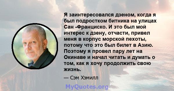 Я заинтересовался дзеном, когда я был подростком битника на улицах Сан -Франциско. И это был мой интерес к дзену, отчасти, привел меня в корпус морской пехоты, потому что это был билет в Азию. Поэтому я провел пару лет