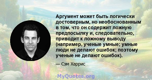 Аргумент может быть логически достоверным, но необоснованным в том, что он содержит ложную предпосылку и, следовательно, приводит к ложному выводу (например, ученые умные; умные люди не делают ошибок; поэтому ученые не