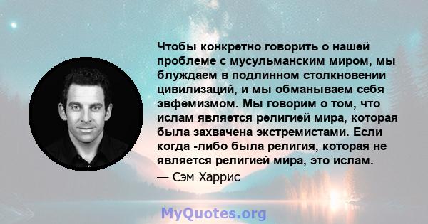 Чтобы конкретно говорить о нашей проблеме с мусульманским миром, мы блуждаем в подлинном столкновении цивилизаций, и мы обманываем себя эвфемизмом. Мы говорим о том, что ислам является религией мира, которая была