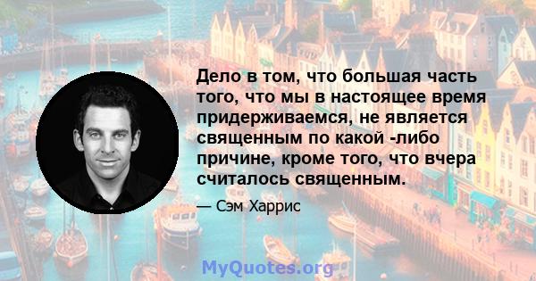 Дело в том, что большая часть того, что мы в настоящее время придерживаемся, не является священным по какой -либо причине, кроме того, что вчера считалось священным.