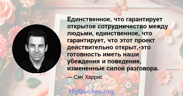 Единственное, что гарантирует открытое сотрудничество между людьми, единственное, что гарантирует, что этот проект действительно открыт,-это готовность иметь наши убеждения и поведение, измененные силой разговора.