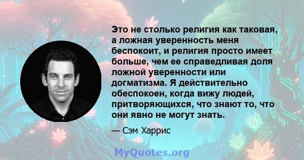 Это не столько религия как таковая, а ложная уверенность меня беспокоит, и религия просто имеет больше, чем ее справедливая доля ложной уверенности или догматизма. Я действительно обеспокоен, когда вижу людей,