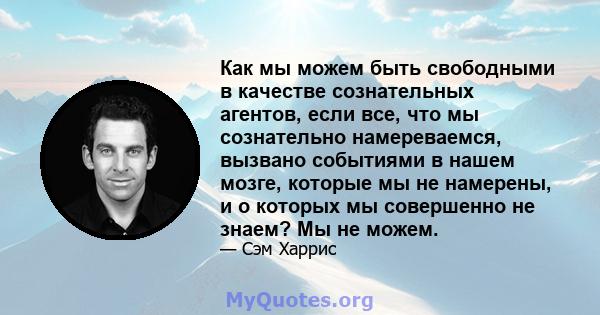 Как мы можем быть свободными в качестве сознательных агентов, если все, что мы сознательно намереваемся, вызвано событиями в нашем мозге, которые мы не намерены, и о которых мы совершенно не знаем? Мы не можем.