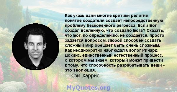 Как указывали многие критики религии, понятие создателя создает непосредственную проблему бесконечного регресса. Если Бог создал вселенную, что создало Бога? Сказать, что Бог, по определению, не создается, просто