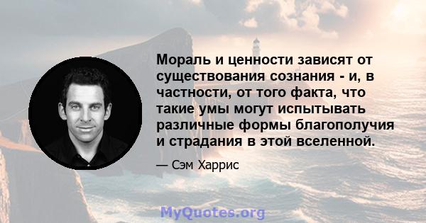 Мораль и ценности зависят от существования сознания - и, в частности, от того факта, что такие умы могут испытывать различные формы благополучия и страдания в этой вселенной.