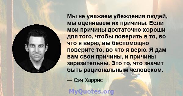 Мы не уважаем убеждения людей, мы оцениваем их причины. Если мои причины достаточно хороши для того, чтобы поверить в то, во что я верю, вы беспомощно поверите то, во что я верю. Я дам вам свои причины, и причины